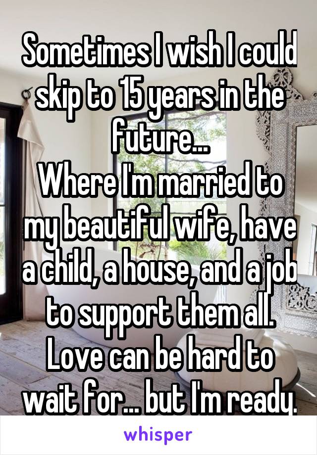 Sometimes I wish I could skip to 15 years in the future...
Where I'm married to my beautiful wife, have a child, a house, and a job to support them all.
Love can be hard to wait for... but I'm ready.