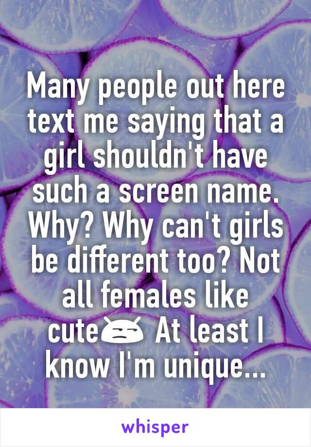 Many people out here text me saying that a girl shouldn't have such a screen name. Why? Why can't girls be different too? Not all females like cute😒 At least I know I'm unique...