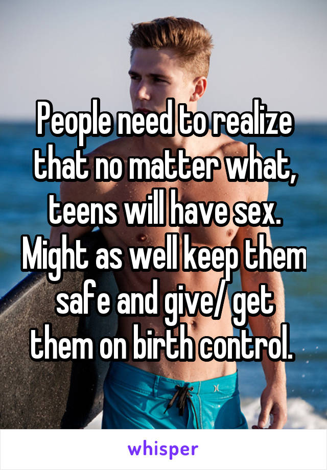 People need to realize that no matter what, teens will have sex. Might as well keep them safe and give/ get them on birth control. 