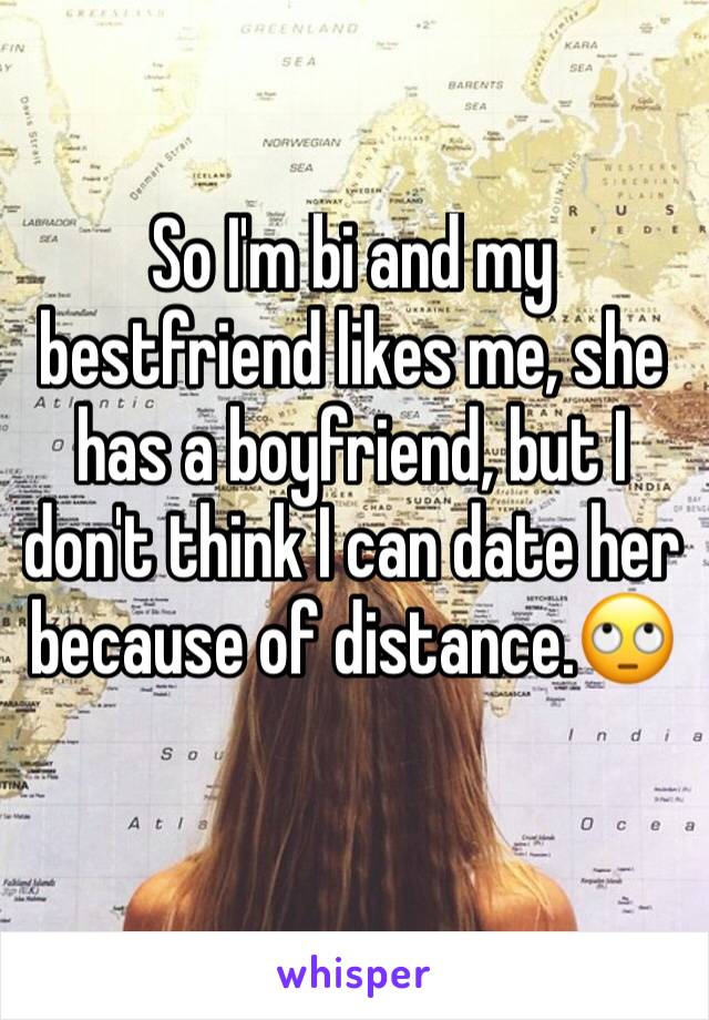 So I'm bi and my bestfriend likes me, she has a boyfriend, but I don't think I can date her because of distance.🙄