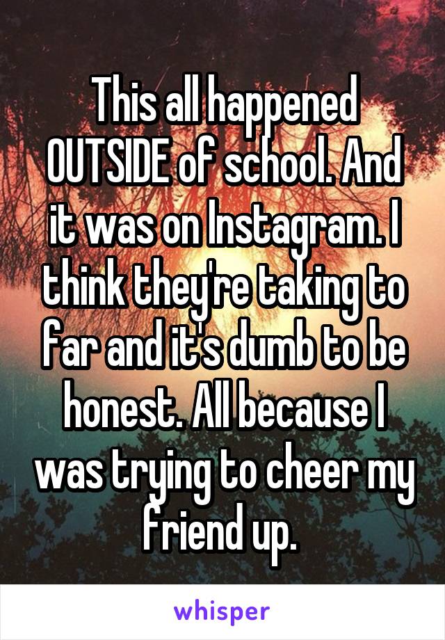 This all happened OUTSIDE of school. And it was on Instagram. I think they're taking to far and it's dumb to be honest. All because I was trying to cheer my friend up. 