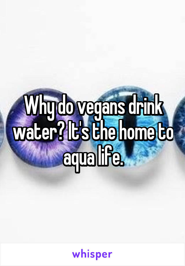 Why do vegans drink water? It's the home to aqua life.