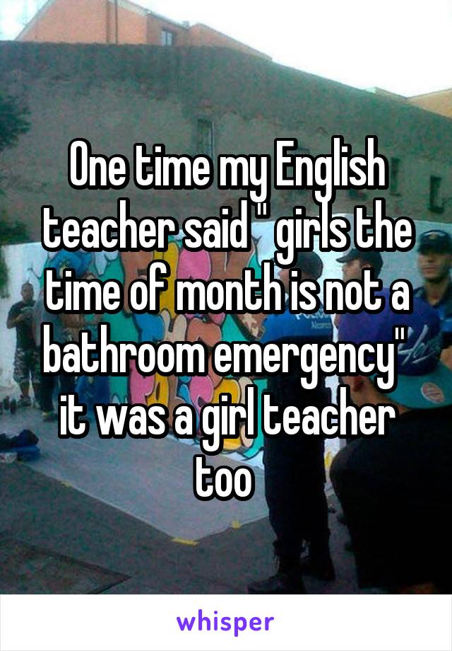 One time my English teacher said " girls the time of month is not a bathroom emergency"  it was a girl teacher too 