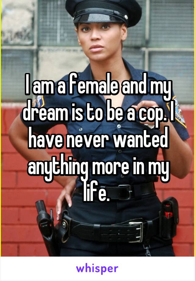I am a female and my dream is to be a cop. I have never wanted anything more in my life. 