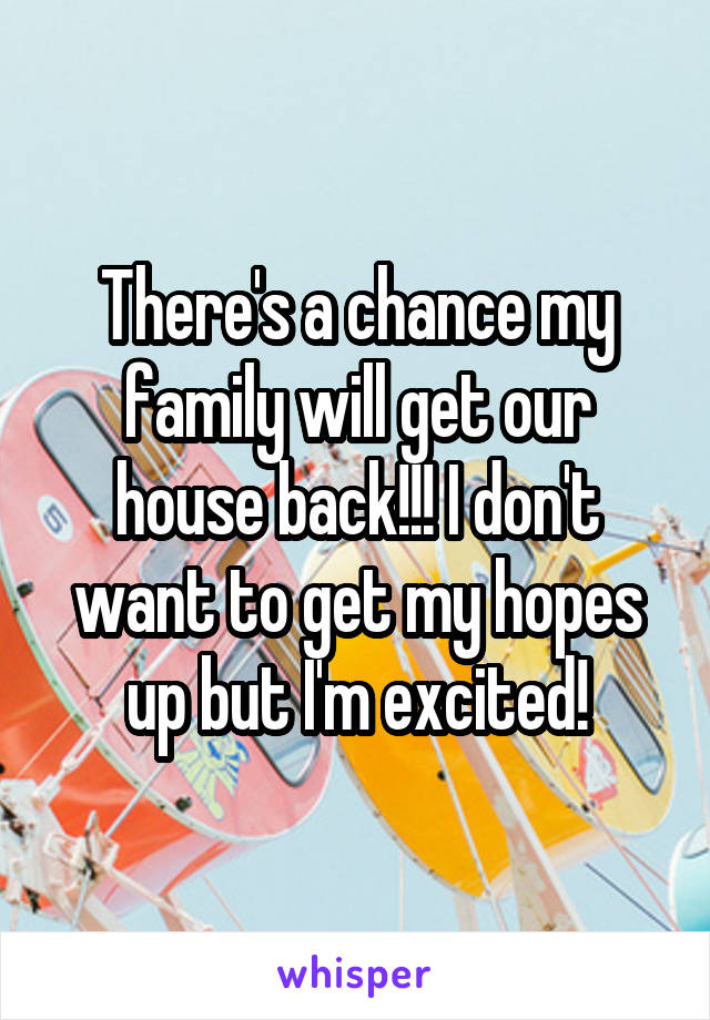 There's a chance my family will get our house back!!! I don't want to get my hopes up but I'm excited!