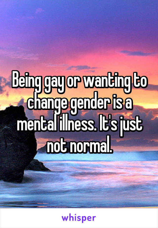 Being gay or wanting to change gender is a mental illness. It's just not normal.