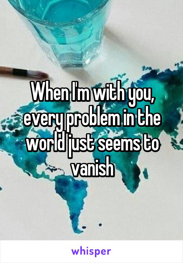 When I'm with you, every problem in the world just seems to vanish