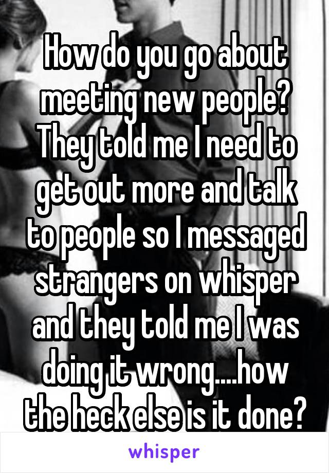 How do you go about meeting new people? They told me I need to get out more and talk to people so I messaged strangers on whisper and they told me I was doing it wrong....how the heck else is it done?