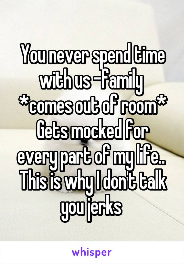 You never spend time with us -family 
*comes out of room*
Gets mocked for every part of my life.. 
This is why I don't talk you jerks 
