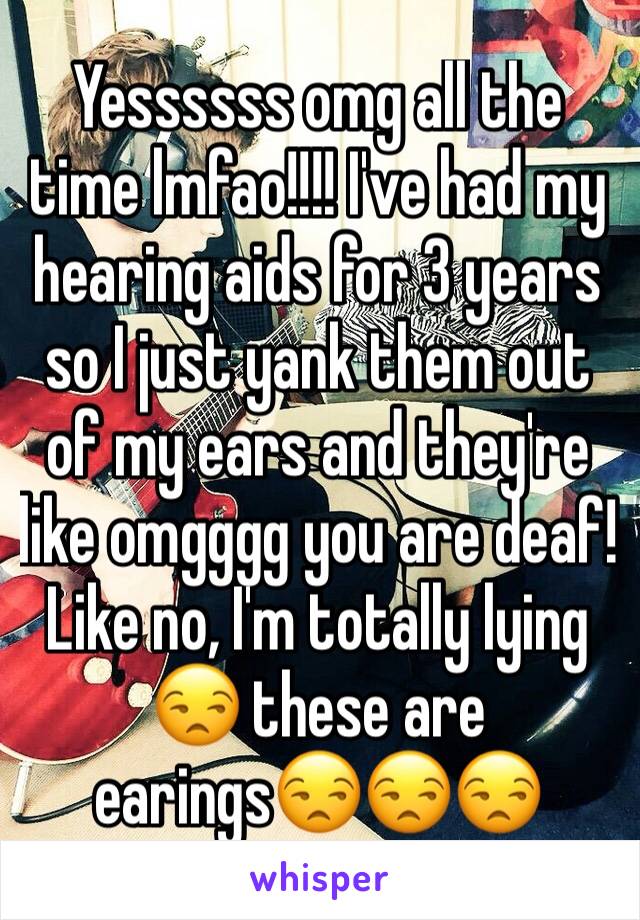 Yessssss omg all the time lmfao!!!! I've had my hearing aids for 3 years so I just yank them out of my ears and they're like omgggg you are deaf! Like no, I'm totally lying 😒 these are earings😒😒😒