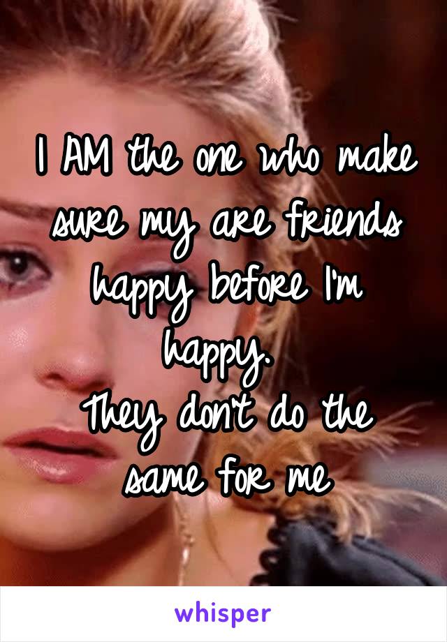 I AM the one who make sure my are friends happy before I'm happy. 
They don't do the same for me