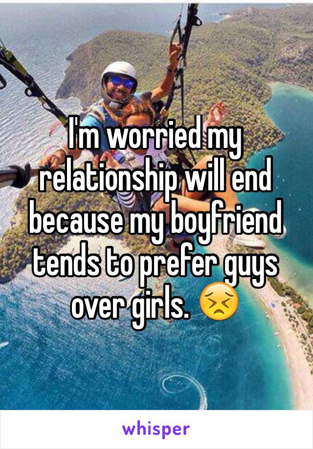 I'm worried my relationship will end because my boyfriend tends to prefer guys over girls. 😣