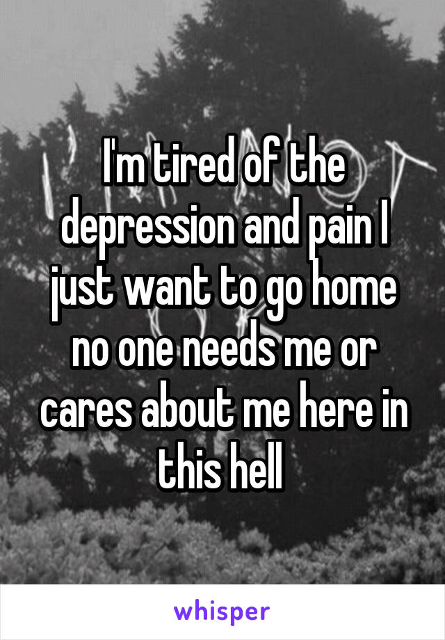 I'm tired of the depression and pain I just want to go home no one needs me or cares about me here in this hell 