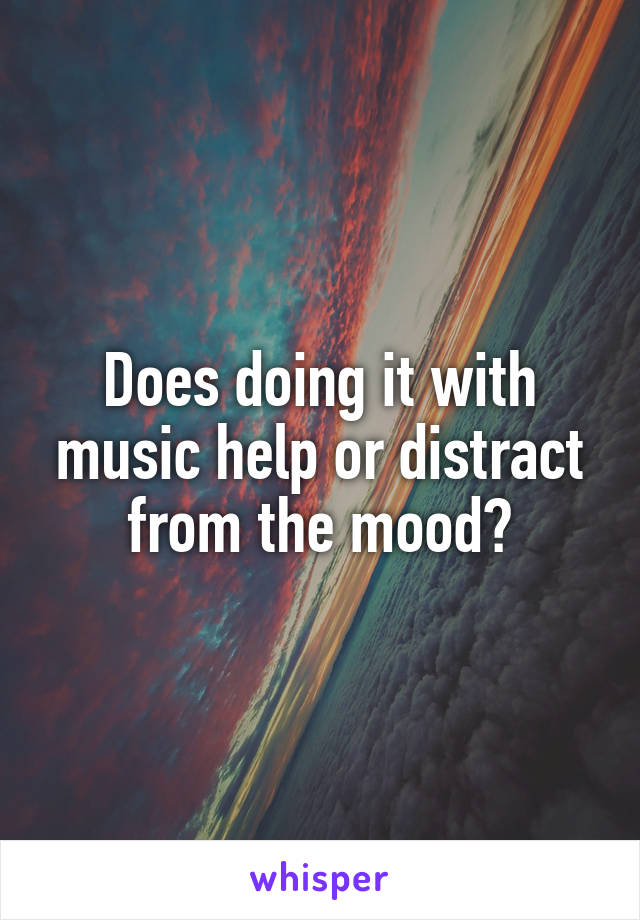 Does doing it with music help or distract from the mood?