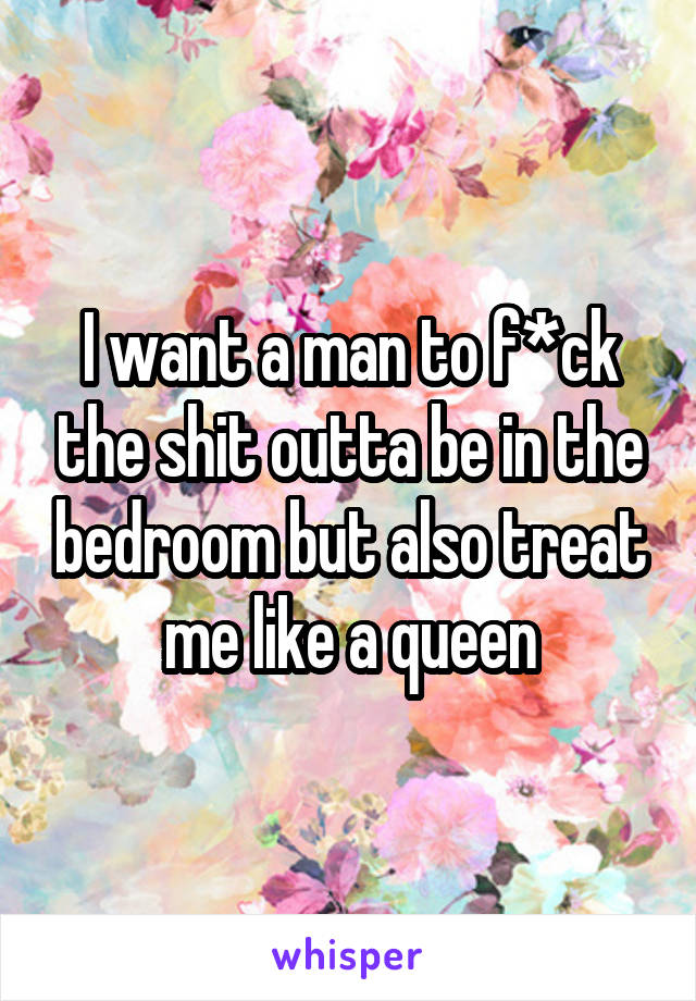 I want a man to f*ck the shit outta be in the bedroom but also treat me like a queen