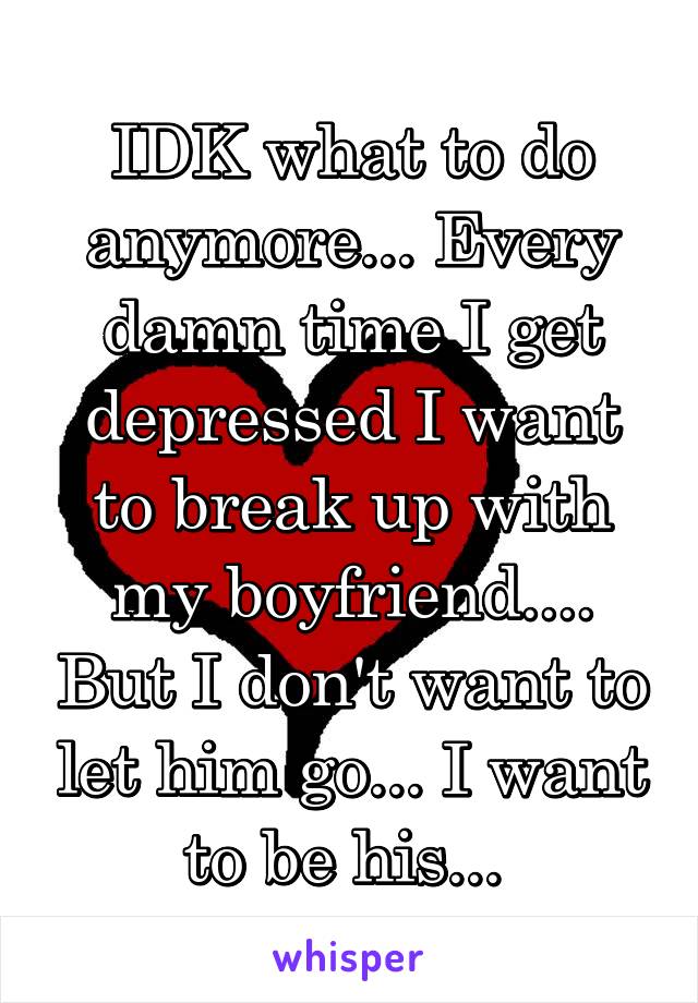 IDK what to do anymore... Every damn time I get depressed I want to break up with my boyfriend.... But I don't want to let him go... I want to be his... 