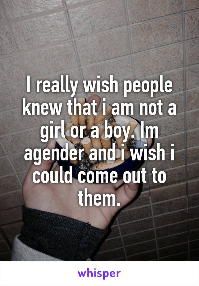 I really wish people knew that i am not a girl or a boy. Im agender and i wish i could come out to them.
