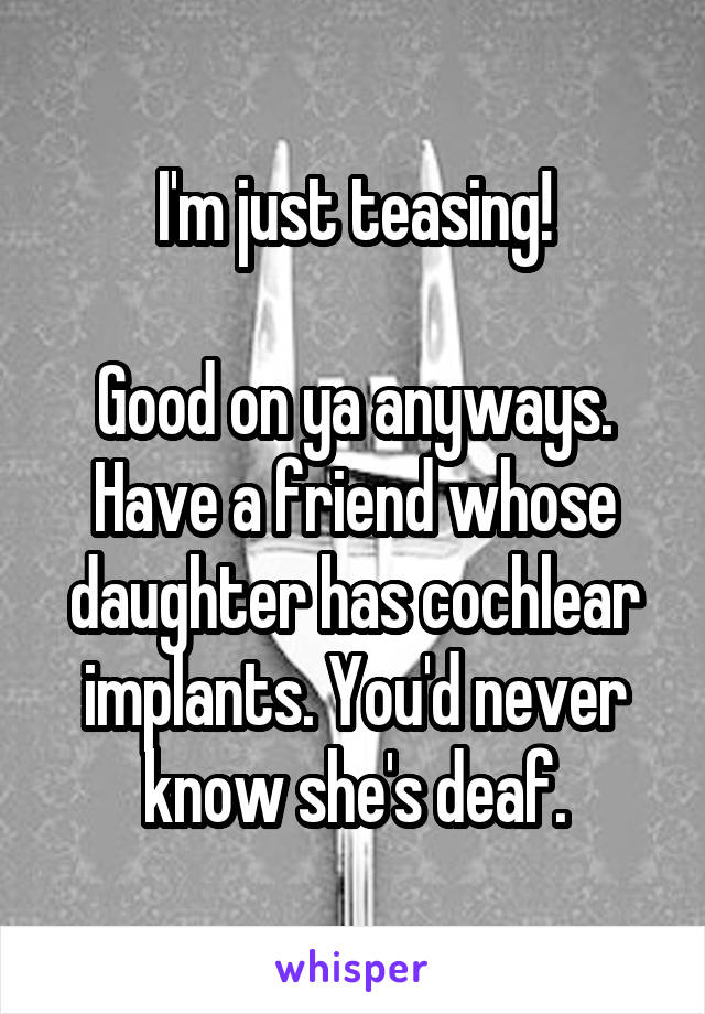 I'm just teasing!

Good on ya anyways.
Have a friend whose daughter has cochlear implants. You'd never know she's deaf.
