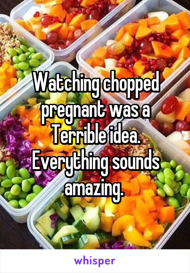 Watching chopped pregnant was a Terrible idea. Everything sounds amazing. 