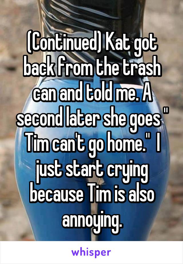 (Continued) Kat got back from the trash can and told me. A second later she goes " Tim can't go home."  I just start crying because Tim is also annoying.