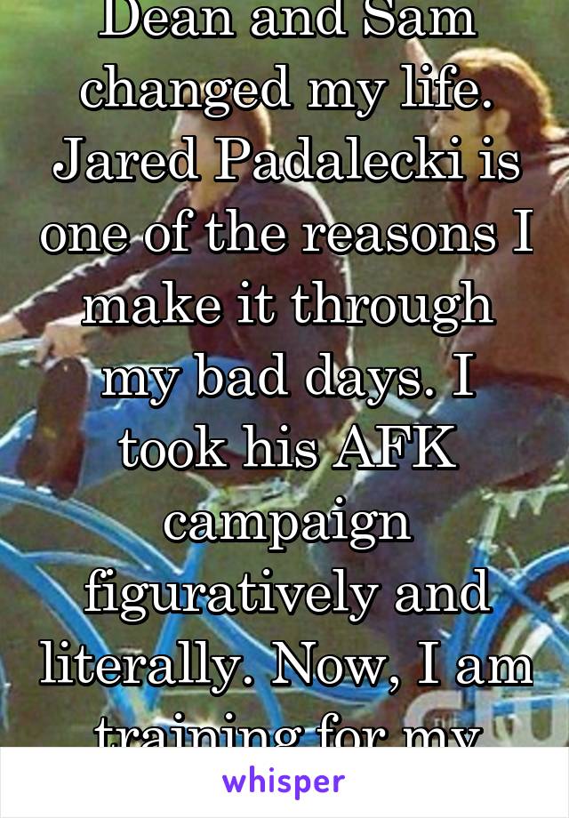Dean and Sam changed my life. Jared Padalecki is one of the reasons I make it through my bad days. I took his AFK campaign figuratively and literally. Now, I am training for my yellow belt. 