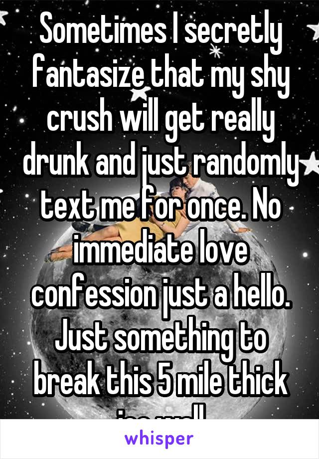 Sometimes I secretly fantasize that my shy crush will get really drunk and just randomly text me for once. No immediate love confession just a hello. Just something to break this 5 mile thick ice wall