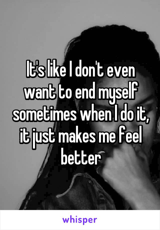 It's like I don't even want to end myself sometimes when I do it, it just makes me feel better