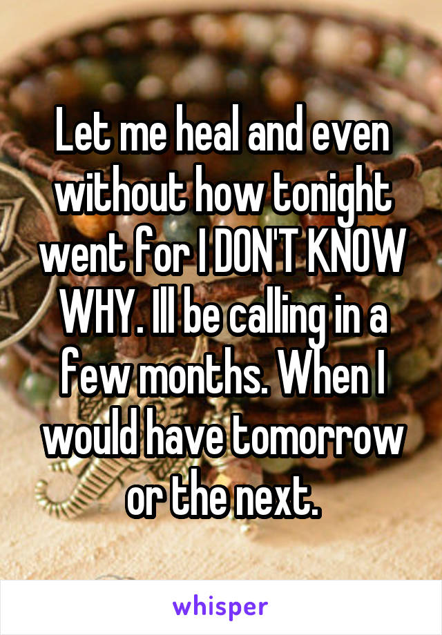 Let me heal and even without how tonight went for I DON'T KNOW WHY. Ill be calling in a few months. When I would have tomorrow or the next.