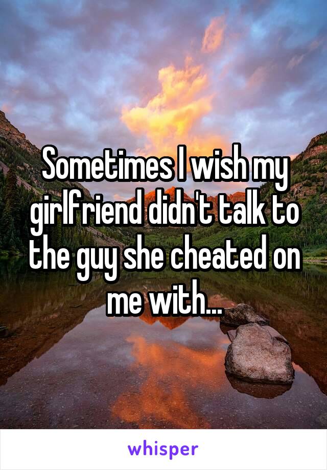Sometimes I wish my girlfriend didn't talk to the guy she cheated on me with...