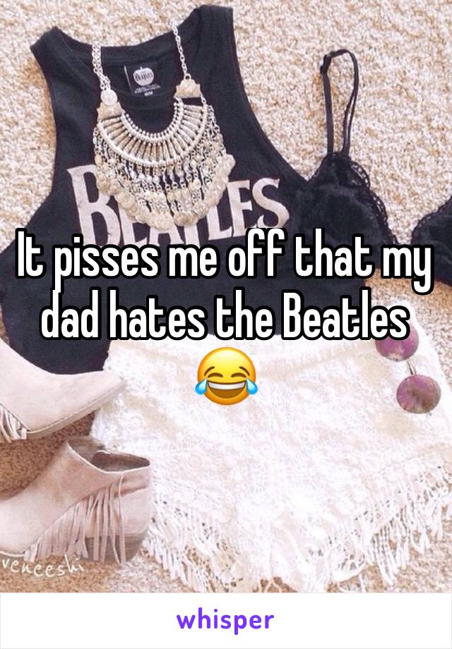 It pisses me off that my dad hates the Beatles 😂