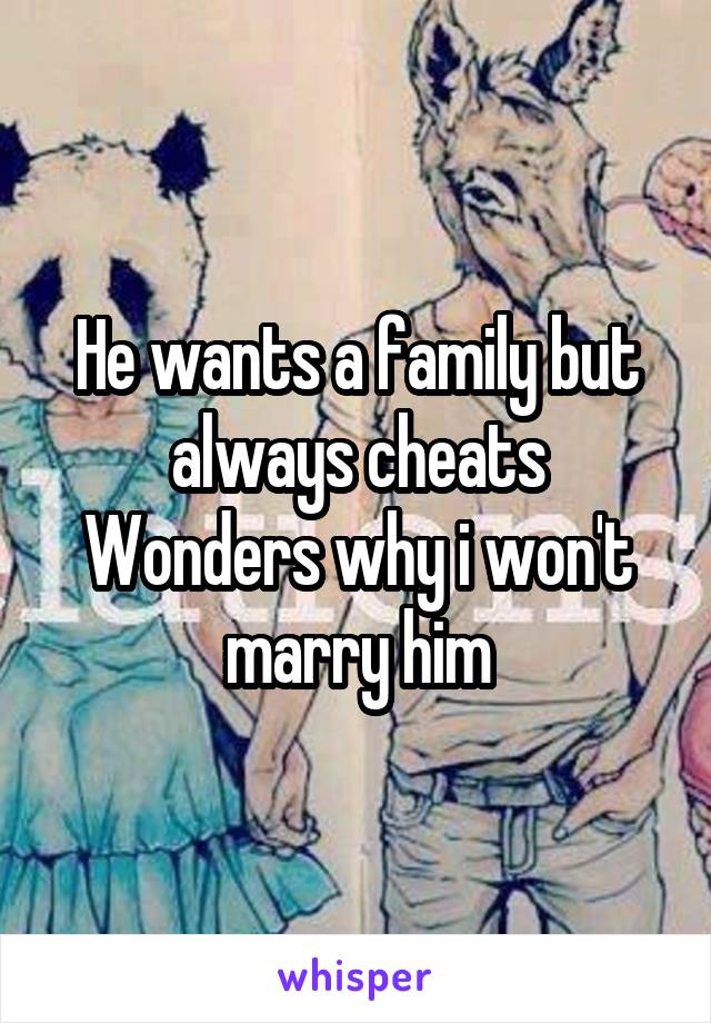 He wants a family but always cheats
Wonders why i won't marry him