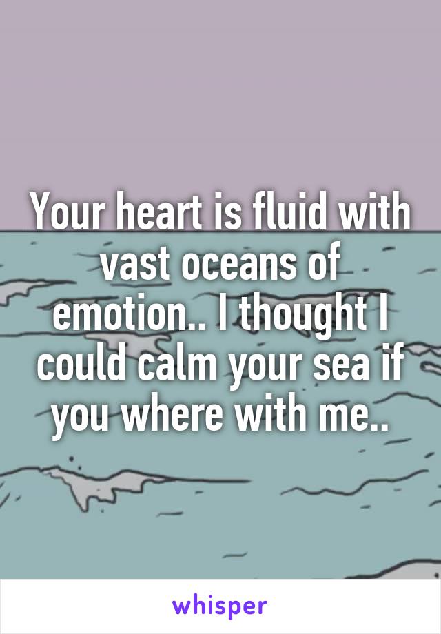 Your heart is fluid with vast oceans of emotion.. I thought I could calm your sea if you where with me..