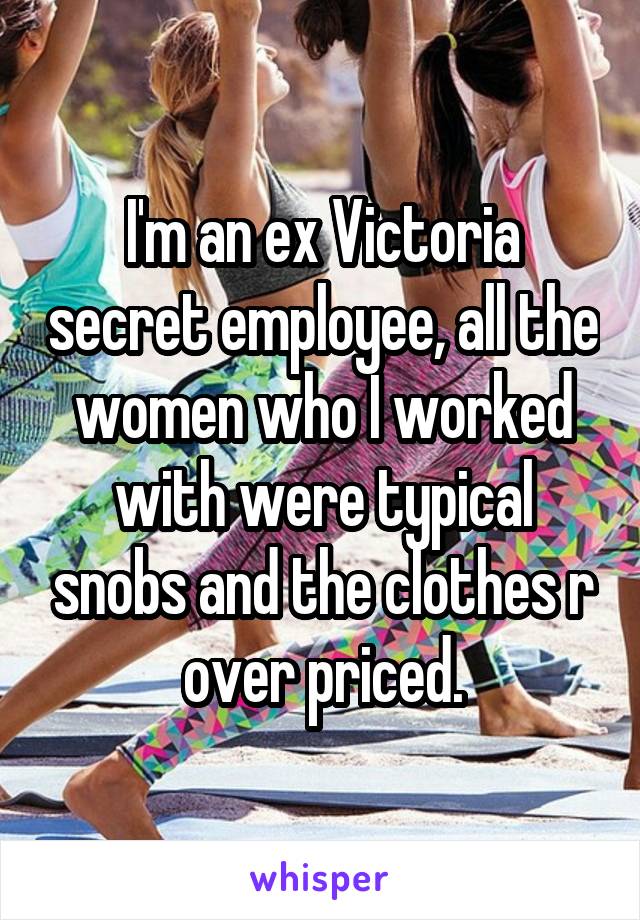 I'm an ex Victoria secret employee, all the women who I worked with were typical snobs and the clothes r over priced.