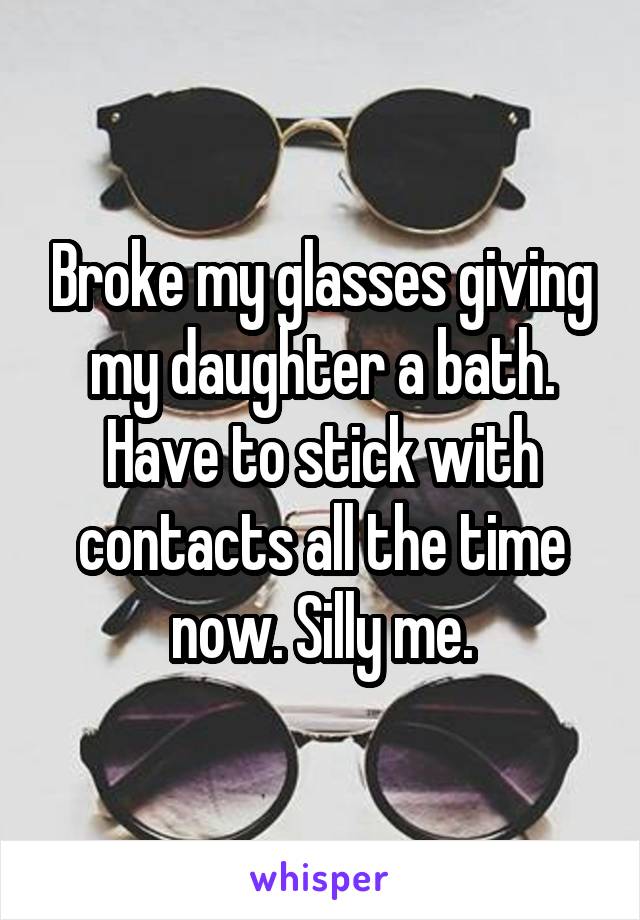 Broke my glasses giving my daughter a bath. Have to stick with contacts all the time now. Silly me.