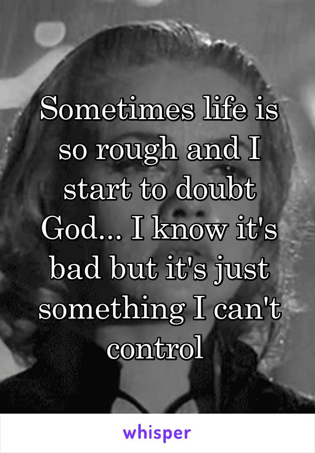 Sometimes life is so rough and I start to doubt God... I know it's bad but it's just something I can't control 