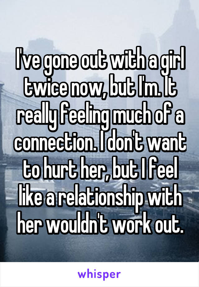I've gone out with a girl twice now, but I'm. It really feeling much of a connection. I don't want to hurt her, but I feel like a relationship with her wouldn't work out.