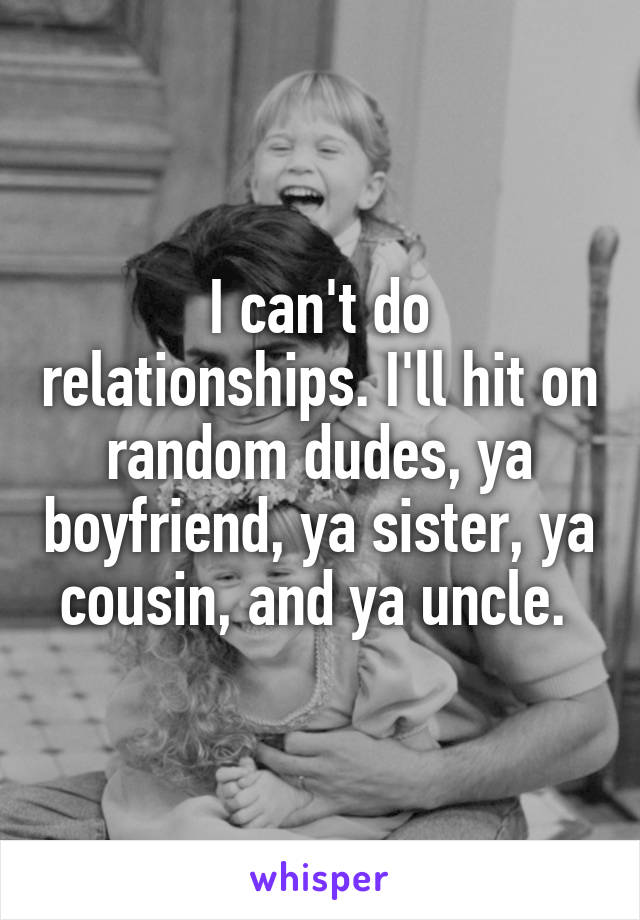 I can't do relationships. I'll hit on random dudes, ya boyfriend, ya sister, ya cousin, and ya uncle. 