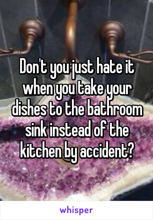 Don't you just hate it when you take your dishes to the bathroom sink instead of the kitchen by accident?