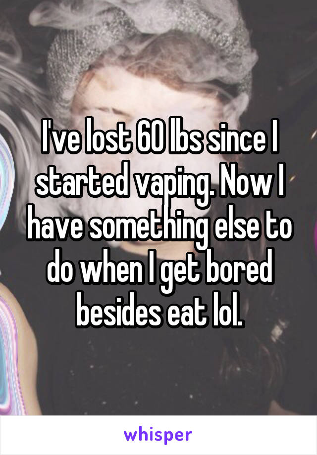 I've lost 60 lbs since I started vaping. Now I have something else to do when I get bored besides eat lol.