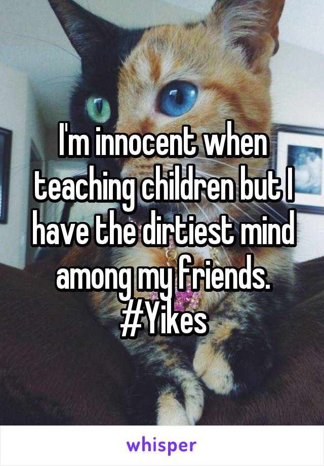 I'm innocent when teaching children but I have the dirtiest mind among my friends. #Yikes