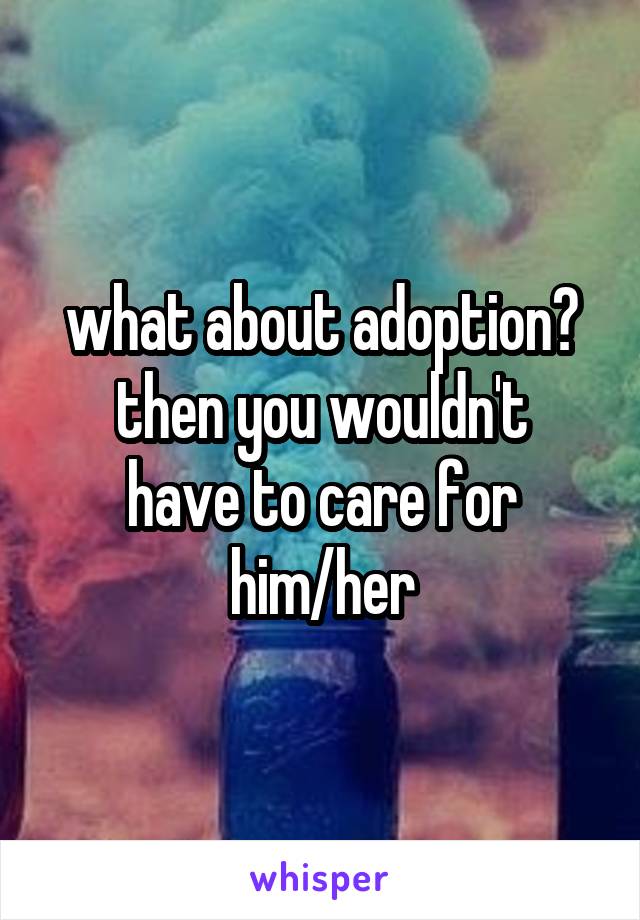 what about adoption?
then you wouldn't have to care for him/her