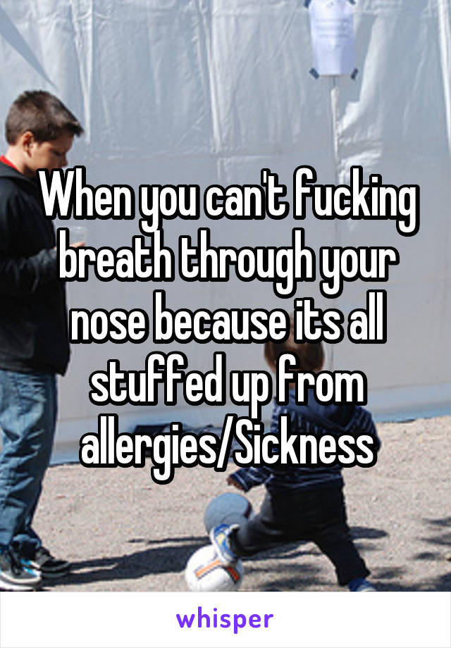 When you can't fucking breath through your nose because its all stuffed up from allergies/Sickness