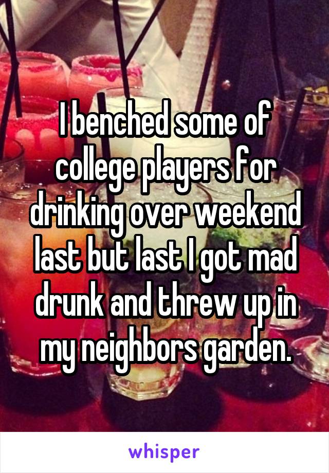 I benched some of college players for drinking over weekend last but last I got mad drunk and threw up in my neighbors garden.