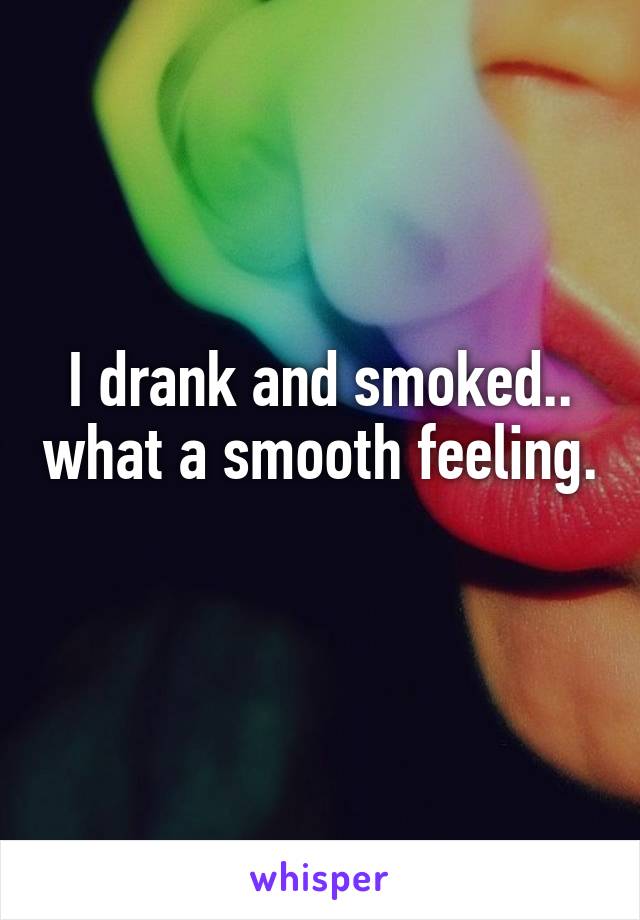 I drank and smoked.. what a smooth feeling. 
