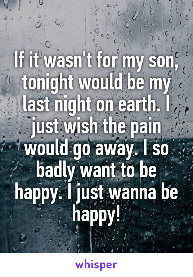 If it wasn't for my son, tonight would be my last night on earth. I just wish the pain would go away. I so badly want to be happy. I just wanna be happy!