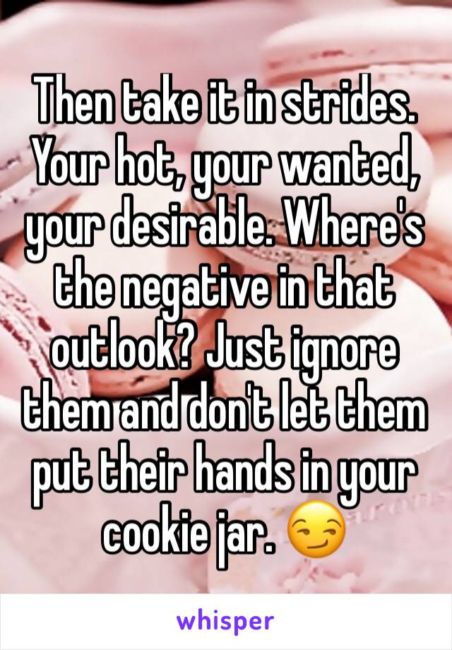 Then take it in strides. Your hot, your wanted, your desirable. Where's the negative in that outlook? Just ignore them and don't let them put their hands in your cookie jar. 😏