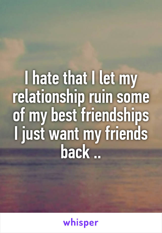 I hate that I let my relationship ruin some of my best friendships I just want my friends back ..