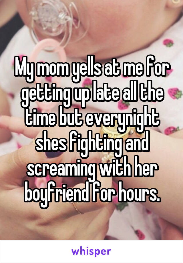 My mom yells at me for getting up late all the time but everynight shes fighting and screaming with her boyfriend for hours.