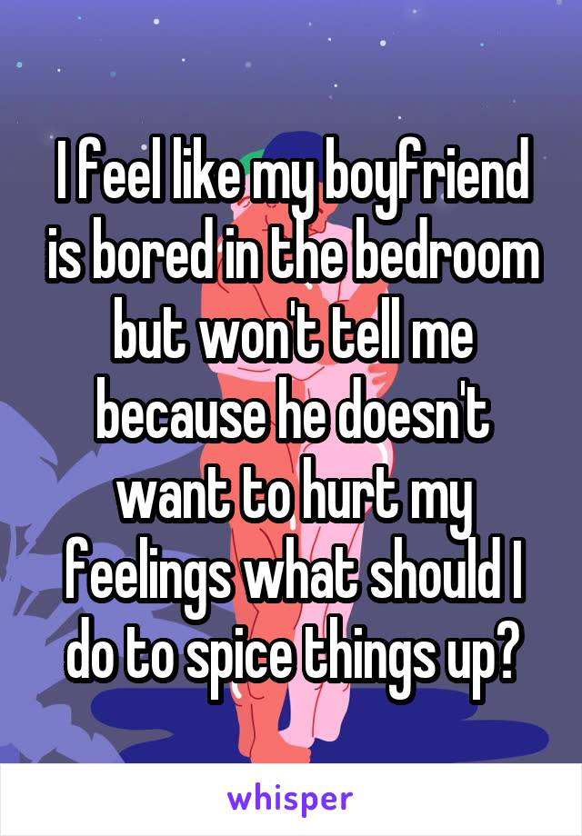 I feel like my boyfriend is bored in the bedroom but won't tell me because he doesn't want to hurt my feelings what should I do to spice things up?
