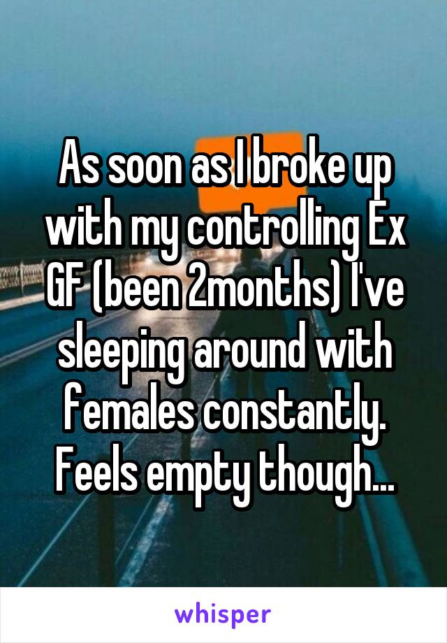 As soon as I broke up with my controlling Ex GF (been 2months) I've sleeping around with females constantly. Feels empty though...